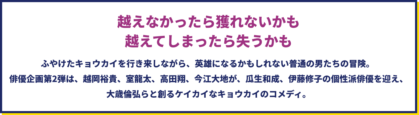 越えなかったら獲れないかも　越えてしまったら失うかも　ふやけたキョウカイを行き来しながら、英雄になるかもしれない普通の男たちの冒険。 俳優企画第2弾は、越岡裕貴、室龍太、高田翔、今江大地が、瓜生和成、伊藤修子の個性派俳優を迎え、大歳倫弘らと創るケイカイなキョウカイのコメディ。